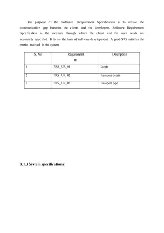 The purpose of the Software Requirement Specification is to reduce the
communication gap between the clients and the developers. Software Requirement
Specification is the medium through which the client and the user needs are
accurately specified. It forms the basis of software development. A good SRS satisfies the
parties involved in the system.
3.1.3 Systemspecifications:
S. No Requirement
ID
Description
1 PRS_UR_01 Login
2 PRS_UR_02 Passport details
3 PRS_UR_03 Passport type
 