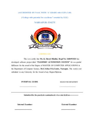 (ACCREDITED BY NAAC WITH ‘A’ GRADE with CGPA 3.40)
(“College with potential for excellence” awarded by UGC)
NARSAPUR- 534275
CERTIFICATE
This is to certify that Ms. K. Sheryl Hladini, Regd No: 1686951021 has
developed software project titled “PASSPORT AUTOMITION SYSTEM” for as a partial
fulfilment for the award of the Degree of MASTER OF COMPUTER APPLICATIONS in
the Department of Computer Science, Dr.C.S.Rao P.G.Centre, Narsapur. This work is not
submitted to any University for the Award of any Degree/Diploma.
INTERNAL GUIDE HEAD OFTHE DEPARTMENT
------------------------------- - ----------------------------
Submitted for the practical examination & viva-voice held on---------------
Internal Examiner External Examiner
---------------------------- -----------------------
 