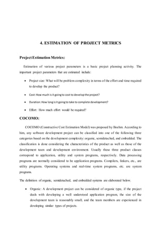 4. ESTIMATION OF PROJECT METRICS
ProjectEstimation Metrics:
Estimation of various project parameters is a basic project planning activity. The
important project parameters that are estimated include:
 Project size: What will be problem complexity in terms of the effort and time required
to develop the product?
 Cost:How much is it goingto cost to developthe project?
 Duration:How longisit goingto take to complete development?
 Effort: How much effort would be required?
COCOMO:
COCOMO (Constructive Cost Estimation Model) was proposed by Boehm. According to
him, any software development project can be classified into one of the following three
categories based on the development complexity: organic, semidetached, and embedded. The
classification is done considering the characteristics of the product as well as those of the
development team and development environment. Usually these three product classes
correspond to application, utility and system programs, respectively. Data processing
programs are normally considered to be application programs. Compilers, linkers, etc., are
utility programs. Operating systems and real-time system programs, etc. are system
programs.
The definition of organic, semidetached, and embedded systems are elaborated below.
 Organic: A development project can be considered of organic type, if the project
deals with developing a well understood application program, the size of the
development team is reasonably small, and the team members are experienced in
developing similar types of projects.
 