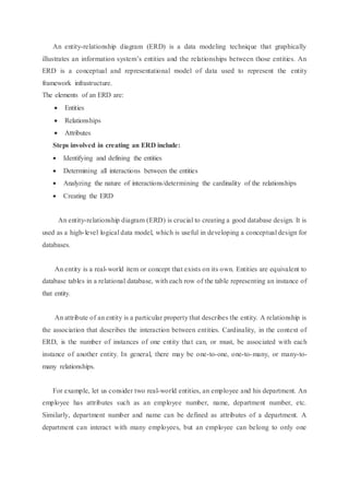 An entity-relationship diagram (ERD) is a data modeling technique that graphically
illustrates an information system’s entities and the relationships between those entities. An
ERD is a conceptual and representational model of data used to represent the entity
framework infrastructure.
The elements of an ERD are:
 Entities
 Relationships
 Attributes
Steps involved in creating an ERD include:
 Identifying and defining the entities
 Determining all interactions between the entities
 Analyzing the nature of interactions/determining the cardinality of the relationships
 Creating the ERD
An entity-relationship diagram (ERD) is crucial to creating a good database design. It is
used as a high-level logical data model, which is useful in developing a conceptual design for
databases.
An entity is a real-world item or concept that exists on its own. Entities are equivalent to
database tables in a relational database, with each row of the table representing an instance of
that entity.
An attribute of an entity is a particular property that describes the entity. A relationship is
the association that describes the interaction between entities. Cardinality, in the context of
ERD, is the number of instances of one entity that can, or must, be associated with each
instance of another entity. In general, there may be one-to-one, one-to-many, or many-to-
many relationships.
For example, let us consider two real-world entities, an employee and his department. An
employee has attributes such as an employee number, name, department number, etc.
Similarly, department number and name can be defined as attributes of a department. A
department can interact with many employees, but an employee can belong to only one
 
