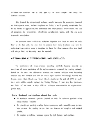 activities use software, and as time goes by the more complex and costly this
software becomes.
The demand for sophisticated software greatly increases the constraints imposed
on development teams, software engineer are facing a world growing complexity due
to the nature of applications, the distributed and heterogeneous environments, the size
of programs the organization of software development teams, and the end-users
ergonomic expectations.
To surmount these difficulties, software engineers will have to learn not only
how to do their job, but also how to explain their work to others, and how to
understand when others work is explained to them. For these reasons, they have (and
will always have) an increasing need for methods.
6.2 TOWARDS A UNIFIED MODELING LANGUAGE:
The unification of object-oriented modeling methods became possible as
experience all owed evolutions of the various concepts proposed by existing methods.
Based on the face that differences between the various methods were becoming
smaller, and that method was did not move object-oriented technology forward any
longer, James Rum Baugh and Grady Booch decided at the end of 1994 to unify
their work within a single method: the Unified Method. A year later Ivar Jacobson,
the father of use cases, a very efficient technique determination of requirements,
joined them.
Booch, Rumbaugh and Jacobson adopted four goals:
 To represent complete systems (instead of only the software portion) using
object oriented concepts.
 To establish an explicit coupling between concepts and executable code to take
into account the scaling factors that are inherent to complex and critical
systems.
 To creating a modeling language usable by both humans and machines.
 