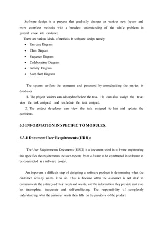 Software design is a process that gradually changes as various new, better and
more complete methods with a broadest understanding of the whole problem in
general come into existence.
There are various kinds of methods in software design namely.
 Use case Diagram
 Class Diagram
 Sequence Diagram
 Collaboration Diagram
 Activity Diagram
 Start chart Diagram
The system verifies the username and password by crosschecking the entries in
databases
1. The project leaders can add/update/delete the task. He can also assign the task;
view the task assigned, and reschedule the task assigned.
2. The project developer can view the task assigned to him and update the
comments.
6.3 INFORMATION IN SPECIFIC TO MODULES:
6.3.1 DocumentUser Requirements (URD):
The User Requirements Documents (URD) is a document used in software engineering
that specifies the requirements the user expects from software to be constructed in software to
be constructed in a software project.
An important a difficult step of designing a software product is determining what the
customer actually wants it to do. This is because often the customer is not able to
communicate the entirely of their needs and wants, and the information they provide mat also
be incomplete, inaccurate and self-conflicting. The responsibility of completely
understanding what the customer wants then falls on the providers of the product.
 