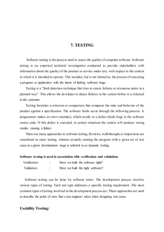 7. TESTING
Software testing is the process used to assess the quality of computer software. Software
testing is an empirical technical investigation conducted to provide stakeholders with
information about the quality of the product or service under test, with respect to the context
in which it is intended to operate. This includes, but is not limited to, the process of executing
a program or application with the intent of finding software bugs.
Testing is a “fault detection technique that tries to create failures or erroneous states in a
planned way”. This allows the developer to detect failures in the system before it is released
to the customer.
Testing furnishes a criticism or comparison that compares the state and behavior of the
product against a specification. The software faults occur through the following process. A
programmer makes an error (mistake), which results in a defect (fault, bug) in the software
source code. If this defect is executed, in certain situations the system will produce wrong
results, causing a failure.
There are many approaches to software testing, Reviews, walkthroughs or inspections are
considered as static testing, whereas actually running the program with a given set of test
cases in a given development stage is referred to as dynamic testing.
Software testing is used in association with verification and validation:
Verification : Have we built the software right?
Validation : Have we built the right software?
Software testing can be done by software tester. The development process involves
various types of testing. Each test type addresses a specific testing requirement. The most
common types of testing involved in the development process are: These approaches are used
to describe the point of view that a test engineer takes when designing test cases.
Usability Testing:
 