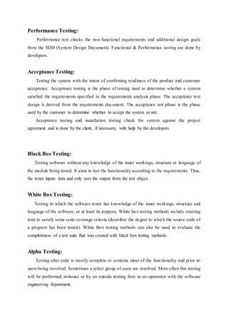 Performance Testing:
Performance test checks the non-functional requirements and additional design goals
from the SDD (System Design Document). Functional & Performance testing are done by
developers.
Acceptance Testing:
Testing the system with the intent of confirming readiness of the product and customer
acceptance. Acceptance testing is the phase of testing used to determine whether a system
satisfied the requirements specified in the requirements analysis phase. The acceptance test
design is derived from the requirements document. The acceptance test phase is the phase
used by the customer to determine whether to accept the system or not.
Acceptance testing and installation testing check the system against the project
agreement and is done by the client, if necessary, with help by the developers.
Black BoxTesting:
Testing software without any knowledge of the inner workings, structure or language of
the module being tested. It aims to test the functionality according to the requirements. Thus,
the tester inputs data and only sees the output from the test object.
White Box Testing:
Testing in which the software tester has knowledge of the inner workings, structure and
language of the software, or at least its purpose. White box testing methods include creating
tests to satisfy some code coverage criteria (describes the degree to which the source code of
a program has been tested). White Box testing methods can also be used to evaluate the
completeness of a test suite that was created with black box testing methods.
Alpha Testing:
Testing after code is mostly complete or contains most of the functionality and prior to
users being involved. Sometimes a select group of users are involved. More often this testing
will be performed in-house or by an outside testing firm in co-operation with the software
engineering department.
 