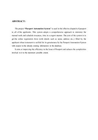 ABSTRACT:
The project “Passport Automation System” is used in the effective dispatch of passport
to all of the applicants. This system adopts a comprehensive approach to minimize the
manual work and schedule resources, time in a cogent manner. The core of the system is to
get the online registration form (with details such as name, address etc.,) filled by the
applicant whose testament is verified for its genuineness by the Passport Automation System
with respect to the already existing information in the database.
It aims at improving the efficiency in the Issue of Passport and reduces the complexities
involved in it to the maximum possible extent.
 