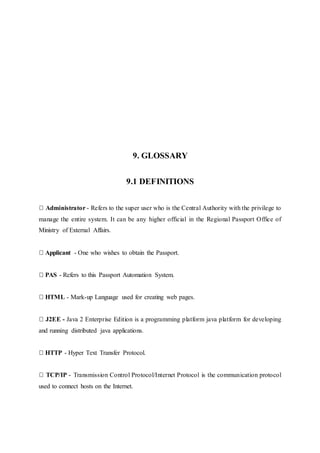 9. GLOSSARY
9.1 DEFINITIONS
Administrator - Refers to the super user who is the Central Authority with the privilege to
manage the entire system. It can be any higher official in the Regional Passport Office of
Ministry of External Affairs.
Applicant - One who wishes to obtain the Passport.
PAS - Refers to this Passport Automation System.
HTML - Mark-up Language used for creating web pages.
J2EE - Java 2 Enterprise Edition is a programming platform java platform for developing
and running distributed java applications.
HTTP - Hyper Text Transfer Protocol.
TCP/IP - Transmission Control Protocol/Internet Protocol is the communication protocol
used to connect hosts on the Internet.
 