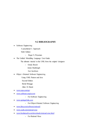 9.2 BIBLIOGRAPHY
 Software Engineering
A practitioner’s Approach
Sixth Edition
- Roger S. Pressman
 The Unified Modelling Language User Guide
The ultimate tutorial to the UML from the original designers
- Grady Booch
James Rumbaugh
Ivar Jacobson
 Object –Oriented Software Engineering
Using UML Pattern and Java
Second Edition
Bernd Bruegge
Allen H. Dutoit
 www.rspa.com/spi
 www.software-engin.com
- For Software Engineering
 www.springerlink.com
- For Object-Oriented Software Engineering
 www.ibm.com/software/rational/
 www.osalt.com/rational-rose
 www.brothersoft.com/downloads/rational-rose.html
- For Rational Rose
 