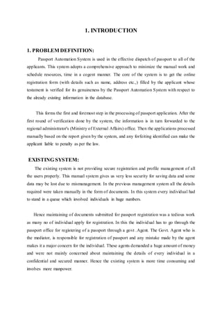 1. INTRODUCTION
1. PROBLEM DEFINITION:
Passport Automation System is used in the effective dispatch of passport to all of the
applicants. This system adopts a comprehensive approach to minimize the manual work and
schedule resources, time in a cogent manner. The core of the system is to get the online
registration form (with details such as name, address etc.,) filled by the applicant whose
testament is verified for its genuineness by the Passport Automation System with respect to
the already existing information in the database.
This forms the first and foremost step in the processing of passport application. After the
first round of verification done by the system, the information is in turn forwarded to the
regional administrator's (Ministry of External Affairs) office. Then the applications processed
manually based on the report given by the system, and any forfeiting identified can make the
applicant liable to penalty as per the law.
EXISTING SYSTEM:
The existing system is not providing secure registration and profile management of all
the users properly. This manual system gives us very less security for saving data and some
data may be lost due to mismanagement. In the previous management system all the details
required were taken manually in the form of documents. In this system every individual had
to stand in a queue which involved individuals in huge numbers.
Hence maintaining of documents submitted for passport registration was a tedious work
as many no of individual apply for registration. In this the individual has to go through the
passport office for registering of a passport through a govt .Agent. The Govt. Agent who is
the mediator, is responsible for registration of passport and any mistake made by the agent
makes it a major concern for the individual. These agents demanded a huge amount of money
and were not mainly concerned about maintaining the details of every individual in a
confidential and secured manner. Hence the existing system is more time consuming and
involves more manpower.
 