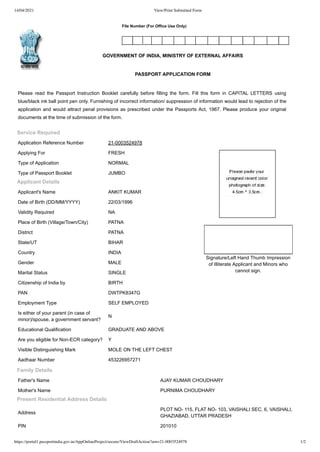 14/04/2021 View/Print Submitted Form
https://portal1.passportindia.gov.in/AppOnlineProject/secure/ViewDraftAction?arn=21-0003524978 1/2
File Number (For Office Use Only)
Service Required
Application Reference Number 21-0003524978
Applying For FRESH
Type of Application NORMAL
Type of Passport Booklet JUMBO
Applicant Details
Applicant's Name ANKIT KUMAR
Date of Birth (DD/MM/YYYY) 22/03/1996
Validity Required NA
Place of Birth (Village/Town/City) PATNA
District PATNA
State/UT BIHAR
Country INDIA
Gender MALE
Marital Status SINGLE
Citizenship of India by BIRTH
PAN DWTPK8347G
Employment Type SELF EMPLOYED
Is either of your parent (in case of
minor)/spouse, a government servant?
N
Educational Qualification GRADUATE AND ABOVE
Are you eligible for Non-ECR category? Y
Visible Distinguishing Mark MOLE ON THE LEFT CHEST
Aadhaar Number 453226957271
GOVERNMENT OF INDIA, MINISTRY OF EXTERNAL AFFAIRS
PASSPORT APPLICATION FORM
Please read the Passport Instruction Booklet carefully before filling the form. Fill this form in CAPITAL LETTERS using
blue/black ink ball point pen only. Furnishing of incorrect information/ suppression of information would lead to rejection of the
application and would attract penal provisions as prescribed under the Passports Act, 1967. Please produce your original
documents at the time of submission of the form.
Signature/Left Hand Thumb Impression
of Illiterate Applicant and Minors who
cannot sign.
Family Details
Father's Name AJAY KUMAR CHOUDHARY
Mother's Name PURNIMA CHOUDHARY
Present Residential Address Details
Address
PLOT NO- 115, FLAT NO- 103, VAISHALI SEC. 6, VAISHALI,
GHAZIABAD, UTTAR PRADESH
PIN 201010
 