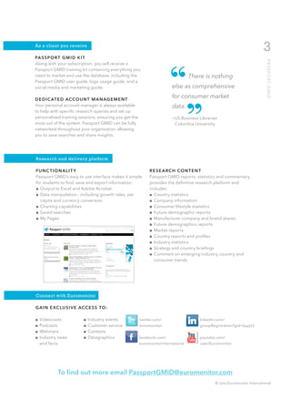 As a client you receive
                                                                                                                         3
PA S S P O R T G M I D K I T




                                                                       “




                                                                                                                           PA S S P O R T G M I D
Along with your subscription, you will receive a
Passport GMID training kit containing everything you
need to market and use the database, including the                                There is nothing
Passport GMID user guide, logo usage guide, and a
social media and marketing guide.                                       else as comprehensive
                                                                        for consumer market



                                                                        ”
D E D I C AT E D ACCO U N T M A N AG E M E N T
Your personal account manager is always available                       data.
to help with specific research queries and set up
personalised training sessions, ensuring you get the                    —US Business Librarian
most out of the system. Passport GMID can be fully                      	 Columbia University
networked throughout your organization allowing
you to save searches and share insights.




Research and delivery platform

FUNC TIONALIT Y                                             R E S E A R C H CO N T E N T
Passport GMID’s easy to use interface makes it simple       Passport GMID reports, statistics and commentary
for students to find, save and export information.          provides the definitive research platform and
■■ Output to Excel and Adobe Acrobat                        includes:
■■ Data manipulation - including growth rates, per          ■■ Country statistics
   capita and currency conversion                           ■■ Company information
■■ Charting capabilities                                    ■■ Consumer lifestyle statistics
■■ Saved searches                                           ■■ Future demographic reports
■■ My Pages                                                 ■■ Manufacturer company and brand shares
                                                            ■■ Future demographics reports
                                                            ■■ Market reports
                                                            ■■ Country reports and profiles
                                                            ■■ Industry statistics
                                                            ■■ Strategy and country briefings
                                                            ■■ Comment on emerging industry, country and
                                                               consumer trends




Connect with Euromonitor

G A I N E XC L U S I V E ACC E S S TO :

■■ Videocasts             ■■ Industry events           twitter.com/                   linkedin.com/
■■ Podcasts               ■■ Customer service          euromonitor                    groupRegistration?gid=744327
■■ Webinars               ■■ Contests
■■ Industry news          ■■ Datagraphics              facebook.com/                  youtube.com/
   and facts                                           euromonitorinternational       user/Euromonitor




            To find out more email PassportGMID@euromonitor.com
                                                                                              © 2012 Euromonitor International
 