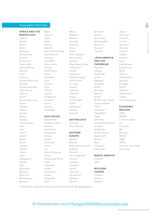Geographic Coverage
                                                                                                                        4
AFRIC A AND THE       Niger                 Macau                   Romania*                  Cyprus




                                                                                                                          PA S S P O R T G M I D
MIDDLE EAST           Nigeria*              Malaysia*               Russia*                   Denmark*
Algeria*              Oman                  Maldives                Serbia and                Finland*
Angola                Qatar                 Mongolia                Montenegro*               France*
Bahrain               Réunion               Myanmar                 Slovakia*                 Germany*
Benin                 Rwanda                Nauru                   Slovenia*                 Gibraltar
Botswana              Sao Tomé e Príncipe   Nepal                   Ukraine*                  Greece*
Burkina Faso          Saudi Arabia*         New Caledonia                                     Iceland
Burundi               Senegal               North Korea             L AT I N A M E R I C A    Ireland*
Cameroon*             Seychelles            Pakistan*               AND THE                   Italy*
Cape Verde            Sierra Leone          Papua New Guinea        CARIBBEAN                 Liechtenstein
Central African       Somalia               Philippines*            Anguilla                  Luxembourg
Republic              South Africa*         Samoa                   Antigua                   Malta
Chad                  Sudan                 Singapore*              Argentina*                Monaco
Comoros               Swaziland             Solomon Islands         Aruba                     Netherlands*
Congo, Democratic     Syria                 South Korea*            Bahamas                   Norway*
Republic              Tanzania              Sri Lanka               Barbados                  Portugal*
Congo-Brazzaville     Togo                  Taiwan*                 Belize                    Spain*
CÔte d’lvoire         Tunisia*              Tajikistan              Bermuda                   Sweden*
Djibouti              Uganda                Thailand*               Bolivia*                  Switzerland*
Egypt*                United Arab           Tonga                   Brazil*                   Turkey*
Equatorial Guinea     Emirates*             Turkmenistan            British Virgin Islands    United Kingdom*
Eritrea               Yemen                 Tuvalu                  Cayman Islands
Ethiopia              Zambia                Uzbekistan*             Chile*                    ECONOMIC
Gabon                 Zimbabwe              Vanuatu                 Colombia*                 REGIONS
Gambia                                      Vietnam*                Costa Rica*               APEC
Ghana                 A S I A PAC I F I C                           Cuba                      ASEAN
Guinea                Afghanistan           AU S T R A L A S I A    Dominica                  Commonwealth
Guinea-Bissau         American Samoa        Australia*              Dominican Republic*       EU
Iran*                 Armenia               New Zealand*            Ecuador *                 Eurozone
Iraq                  Azerbaijan*                                   El Salvador               G8
Israel*               Bangladesh            EASTERN                 French Guiana             Mercosur
Jordan                Bhutan                EUROPE                  Guatemala*                NAFTA
Kenya*                Brunei                Albania                 Mexico*                   NAM
Kuwait                Cambodia              Belarus*                Peru*                     OECD
Lebanon               China*                Bosnia-Herzegovina*     Uruguay*                  Your own tailor-made
Lesotho               Fiji                  Bulgaria*               Venezuela*                groupings
Liberia               French Polynesia      Croatia*
Libya                 Guam                  Czech Republic*         NORTH AMERICA
Madagascar            Hong Kong, China*     Estonia*                Canada*
Malawi                India*                Georgia*                USA*
Mali                  Indonesia*            Hungary*
Mauritania            Japan*                Latvia*                 WESTERN
Mauritius             Kazakhstan*           Lithuania*              EUROPE
Morocco*              Kiribati              Macedonia*              Andorra
Mozambique            Kyrgyzstan            Moldova                 Austria*
Namibia               Laos                  Poland*                 Belgium*

* Industries, countries and consumers research for 80 geographies




                To find out more email PassportGMID@euromonitor.com
                                                                                             © 2012 Euromonitor International
 