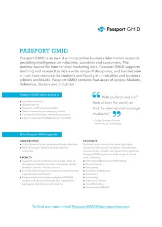 PASSPORT GMID
Passport GMID is an award winning online business information resource
providing intelligence on industries, countries and consumers. The
premier source for international marketing data, Passport GMID supports
teaching and research across a wide range of disciplines, and has become
a must-have resource for students and faculty at universities and business
schools worldwide. Passport GMID contains four areas of access: Markets,
Reference, Sectors and Industrial.

Passport GMID offers access to

■■ 10 million statistics
■■ 18,000 reports                                             “        With students and staff
                                                               from all over the world, we
                                                               find the international coverage



                                                                                ”
■■ Research on 80 national markets
■■ Daily commentary on emerging trends
■■ Thousands of business information sources                   invaluable.”
■■ Easy-to-use powerful data analysis functions
                                                               —Judge Business School
                                                               	 University of Cambridge



Who Passport GMID supports

UNIVERSITIES                                           STUDENTS
■■ 75% of America’s best graduate schools subscribe    Students have access to the same high-value
■■ 80% of Europe’s leading business schools            research as the world’s top banks, consultancies,
   subscribe                                           manufacturers, retailers and government agencies
                                                       Passport GMID supports a wide range of course
FAC U LT Y                                             work, including:
■■ Supports course content across a wide range of      ■■ International Business and Marketing
   disciplines including business, marketing, market   ■■ Social Sciences
   research, statistics and economics                  ■■ Geography
■■ Provides key background data on consumer trends,    ■■ International Relations
   opportunities and threats                           ■■ Economics
■■ Features data and written analysis of all FMCG      ■■ Humanities
   sectors and service industries plus ingredients,    ■■ Travel and Tourism
   packaging, distribution and retailing               ■■ Food Marketing
                                                       ■■ Environmental Health




           To find out more email PassportGMID@euromonitor.com
 