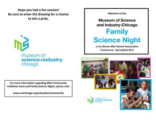 For more information regarding MSI’s Community
Initiatives team and Family Science Nights, please visit:
www.msichicago.org/education/community
Hope you had a fun session!
Be sure to enter the drawing for a chance
to win a prize.
Welcome to the
at the Illinois After School Association
Conference– Springfield 2014
 