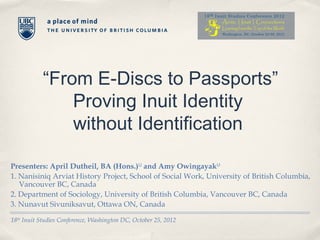 “From E-Discs to Passports”
                Proving Inuit Identity
                without Identification

Presenters: April Dutheil, BA (Hons.)1,2 and Amy Owingayak1,3
1. Nanisiniq Arviat History Project, School of Social Work, University of British Columbia,
   Vancouver BC, Canada
2. Department of Sociology, University of British Columbia, Vancouver BC, Canada
3. Nunavut Sivuniksavut, Ottawa ON, Canada

18th Inuit Studies Conference, Washington DC, October 25, 2012
 
