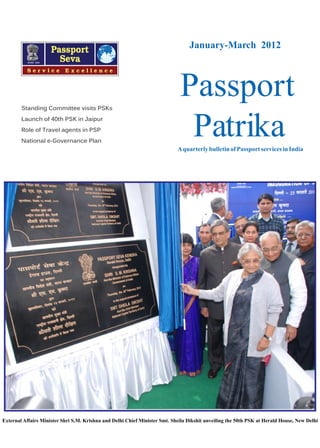 January-March 2012

Standing Committee visits PSKs
Launch of 40th PSK in Jaipur
Role of Travel agents in PSP
National e-Governance Plan

Passport
Patrika
A quarterly bulletin of Passport services in India

External Affairs Minister Shri S.M. Krishna and Delhi Chief Minister Smt. Sheila Dikshit unveiling the 50th PSK at Herald House, New Delhi

 