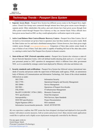 MINISTRY OF
EXTERNAL AFFAIRS

Technology Trends – Passport Seva System
2. Separate Access Route - Passport Seva System has different access routes to the Passport Seva Application. Closed User Group users connected through intranet have been given secure access through a
separate portal. Other stakeholders like police, post and citizens have been given access through front
office portal routed through Passport Seva Gateway as they are internet based. Police officials have
been given access based on DSCs as they would upload police verification report in the system.
3. Active Load Balance Data Centres/Disaster Recovery Centres - Passport Seva Data Centres, first of
its kind in a Government set-up have been in operation since last three months in an active mode. Both
the Data Centres are live and load is distributed among them. Citizens however, have been given single
window access through www.passportindia.gov.in. Uniqueness of these data centres comes handy in
case of failure of one of them. Each data centre is capable of handling full load of the other data centre
i.e. catering to entire load of the Passport Seva System in disaster scenario.
4. State-of-the-art NOC (Network operation centre) - Passport Seva System also witnesses a state-ofthe-art Network Operation Centre, with well defined trouble-shooting desk such as L1, L2 and L3 support personnel posted as 24X7 operation & management which is different from other government
NOC, as it is controlled by strategic control team deployed by Ministry with clear and distinct role.
5. Security standards and certifications - Passport Seva System has followed various international standards of security and process under the supervision of third party audit agency, STQC, an autonomous
body of Ministry of Communications and Information Technology, GoI. Some of the critical standards
followed are as under:
ISO 27001 Information Security
ISO 17799 Operational Integrity and Security Management
ISO 20000 Service Management
ISO 9001 Operations of Passport Seva Kendra
ITIL/ITSM IT Infrastructure Management
BioAPI 2.0 (ISO/IEC 19784-1:2005) - Biometric Framework
W3C specifications Portal Development
Interoperability Web Services, Open Standards
IEEE/ISO specifications Project Documentation
Digital Signature (DSC) RSA standards
Information Access/transfer protocols- SOAP, HTTP/HTTPS
My own experience confirms that PSP system has been designed, developed and deployed in best possible
manner with utmost security measures, both at system and process level. Many mission mode applications
would like to replicate such a highly secure deployment strategically controlled by the Ministry.
For any query write to:
Golok Kumar Simili,
Principal Consultant (Technology),
princontech@mea.gov.in
10

 