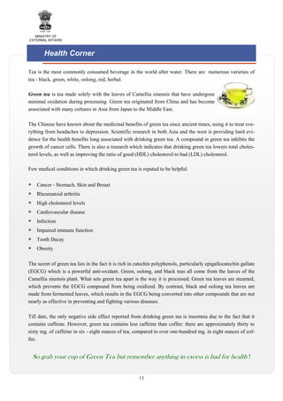 MINISTRY OF
EXTERNAL AFFAIRS

Health Corner
Tea is the most commonly consumed beverage in the world after water. There are numerous varieties of
tea - black, green, white, oolong, red, herbal.
Green tea is tea made solely with the leaves of Camellia sinensis that have undergone
minimal oxidation during processing. Green tea originated from China and has become
associated with many cultures in Asia from Japan to the Middle East.
The Chinese have known about the medicinal benefits of green tea since ancient times, using it to treat everything from headaches to depression. Scientific research in both Asia and the west is providing hard evidence for the health benefits long associated with drinking green tea. A compound in green tea inhibits the
growth of cancer cells. There is also a research which indicates that drinking green tea lowers total cholesterol levels, as well as improving the ratio of good (HDL) cholesterol to bad (LDL) cholesterol.
Few medical conditions in which drinking green tea is reputed to be helpful:
Cancer - Stomach, Skin and Breast
Rheumatoid arthritis
High cholesterol levels
Cardiovascular disease
Infection
Impaired immune function
Tooth Decay
Obesity
The secret of green tea lies in the fact it is rich in catechin polyphenols, particularly epigallocatechin gallate
(EGCG) which is a powerful anti-oxidant. Green, oolong, and black teas all come from the leaves of the
Camellia sinensis plant. What sets green tea apart is the way it is processed. Green tea leaves are steamed,
which prevents the EGCG compound from being oxidized. By contrast, black and oolong tea leaves are
made from fermented leaves, which results in the EGCG being converted into other compounds that are not
nearly as effective in preventing and fighting various diseases.
Till date, the only negative side effect reported from drinking green tea is insomnia due to the fact that it
contains caffeine. However, green tea contains less caffeine than coffee: there are approximately thirty to
sixty mg. of caffeine in six - eight ounces of tea, compared to over one-hundred mg. in eight ounces of coffee.

So grab your cup of Green Tea but remember anything in excess is bad for health !
13

 