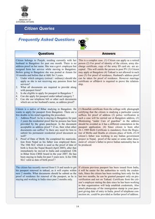 MINISTRY OF
EXTERNAL AFFAIRS

Citizen Queries
Frequently Asked Questions
Questions

Answers

Citizen belongs to Punjab, residing currently with her
husband in Bangalore for past one month. There is no
address proof on her name. She was a govt. employee but
resigned form her service while moving to Bangalore.
Before going to Bangalore she was posted at Assam for
10 months and before that at J&K for 3 years.
1. Under which category (retired / ordinary) should she
apply as she is not receiving any pension from her
services?
2. What all documents are required to provide along
with passport form?
3. Is she eligible to apply for passport in Bangalore ?
4. Can she apply for passport under tatkaal category ?
5. Can she use telephone bill or other such documents
which are on her husband's name, as address proof?

This is a complex case. (1) Citizen can apply as a retired
person (2) For proof of identity of the citizen, army discharge certificate, copy of the army ID card etc. are accepted . This will entitle the person to post PV (3) Citizen
may apply at Bangalore (4) Tatkaal is not allowed in such
case (5) For proof of residence, Husband's address proof
can be taken for proof of residence. However marriage
certificate or affidavit is required to prove the relationship.

Citizen is a native of Bihar studying in Bangalore. He
wants to apply for passport from Bangalore. There are a
few doubts in his mind regarding the procedure.
1. Address Proof: As he is staying in Bangalore for past
2 years the residential proof that he possess has been
provided by the gram panchayat. Is the document
acceptable as address proof ? if no, then what other
documents can suffice? Is there any need for him to
submit his permanent residential proof document as
well?
2. Proof of Date of Birth: He completed his matriculation from Nepal as his father was employed there.
The 10th SLC which is used as the proof of date of
birth is from the Nepal Board (April 2005), after that
immediately he moved to India and completed 12th
in Bihar from CBSE board in the year 2007. He has
been staying in India for past 5 years now. Is his 10th
SLC valid as date of birth proof ?

(1) Bonafide certificate from the college with photograph
certifying that the citizen is studying a particular course
suffices for proof of address (2) police verification in
such a case will be carried out at Bangalore address, (3)
Mentioning “under Care of guardian” in the address
should be avoided as it has a different connotation in the
passport application. (4) Since citizen is born after
26.1.1989 Birth Certificate is mandatory from the Registrar of Births and Deaths at citizens place of birth, (5) If
citizen’s father was working in any Indian government
project in Nepal, proof of the same or some other document of citizen’s father to prove Indian nationality has to
be produced.

The citizen has recently moved from U.S and needs to get
his passport renewed in tatkaal, as it will expire within
next 2 months. What documents should he submit as the
proof of residence for renewal of the passport, as he is
staying and working in India since past 2 months only.

If citizens previous passport has been issued from India,
it will be easier for the authorities to verify the credentials, Since the citizen has been residing here only for the
last two months, he can be granted passport only on preverification and not on Tatkaal. Certificate from the citizen’s employer stating the date since he has been working
in that organization will help establish credentials, Also
attach photocopy of the immigration stamp in your passport giving date of entry in India, proof of telephone connection etc. could be provided as further proof of address.

14

 