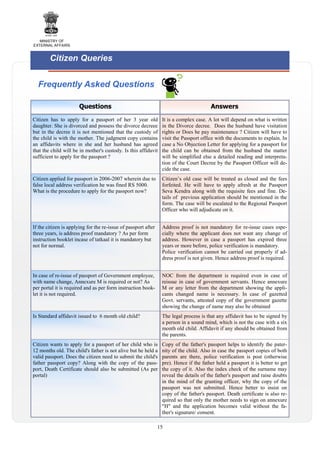 MINISTRY OF
EXTERNAL AFFAIRS

Citizen Queries
Frequently Asked Questions
Questions

Answers

Citizen has to apply for a passport of her 3 year old
daughter. She is divorced and possess the divorce decreee
but in the decree it is not mentioned that the custody of
the child is with the mother. The judgment copy contains
an affidavits where in she and her husband has agreed
that the child will be in mother's custody. Is this affidavit
sufficient to apply for the passport ?

It is a complex case. A lot will depend on what is written
in the Divorce decree. Does the husband have visitation
rights or Does he pay maintenance ? Citizen will have to
visit the Passport office with the documents to explain. In
case a No Objection Letter for applying for a passport for
the child can be obtained from the husband the matter
will be simplified else a detailed reading and interpretation of the Court Decree by the Passport Officer will decide the case.

Citizen applied for passport in 2006-2007 wherein due to
false local address verification he was fined RS 5000.
What is the procedure to apply for the passport now?

Citizen’s old case will be treated as closed and the fees
forfeited. He will have to apply afresh at the Passport
Seva Kendra along with the requisite fees and fine. Details of previous application should be mentioned in the
form. The case will be escalated to the Regional Passport
Officer who will adjudicate on it.

If the citizen is applying for the re-issue of passport after
three years, is address proof mandatory ? As per form
instruction booklet incase of tatkaal it is mandatory but
not for normal.

Address proof is not mandatory for re-issue cases especially where the applicant does not want any change of
address. However in case a passport has expired three
years or more before, police verification is mandatory.
Police verification cannot be carried out properly if address proof is not given. Hence address proof is required.

In case of re-issue of passport of Government employee,
with name change, Annexure M is required or not? As
per portal it is required and as per form instruction booklet it is not required.

NOC from the department is required even in case of
reissue in case of government servants. Hence annexure
M or any letter from the department showing the applicants changed name is necessary. In case of gazetted
Govt. servants, attested copy of the government gazette
showing the change of name may also be obtained

Is Standard affidavit issued to 6 month old child?

The legal process is that any affidavit has to be signed by
a person in a sound mind, which is not the case with a six
month old child. Affidavit if any should be obtained from
the parents.

Citizen wants to apply for a passport of her child who is
12 months old. The child's father is not alive but he held a
valid passport. Does the citizen need to submit the child's
father passport copy? Along with the copy of the passport, Death Certificate should also be submitted (As per
portal)

Copy of the father's passport helps to identify the paternity of the child. Also in case the passport copies of both
parents are there, police verification is post (otherwise
pre). Hence if the father held a passport it is better to get
the copy of it. Also the index check of the surname may
reveal the details of the father's passport and raise doubts
in the mind of the granting officer, why the copy of the
passport was not submitted. Hence better to insist on
copy of the father's passport. Death certificate is also required so that only the mother needs to sign on annexure
"H" and the application becomes valid without the father's signature/ consent.

15

 
