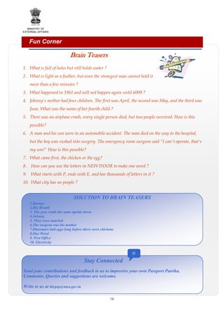 MINISTRY OF
EXTERNAL AFFAIRS

Fun Corner

Brain Teasers
1. What is full of holes but still holds water ?
2. What is light as a feather, but even the strongest man cannot hold it
more than a few minutes ?
3. What happened in 1961 and will not happen again until 6009 ?
4. Johnny's mother had four children. The first was April, the second was May, and the third was
June. What was the name of her fourth child ?
5. There was an airplane crash, every single person died, but two people survived. How is this
possible?
6. A man and his son were in an automobile accident. The man died on the way to the hospital,
but the boy was rushed into surgery. The emergency room surgeon said "I can't operate, that's
my son!" How is this possible?
7. What came first, the chicken or the egg?
8.

How can you use the letters in NEW DOOR to make one word ?

9.

What starts with P, ends with E, and has thousands of letters in it ?

10. What city has no people ?

SOLUTION TO BRAIN TEASERS
1.Sponge
2.His Breath
3. The year reads the same upside down
4.Johnny
5. They were married
6.The surgeon was his mother
7.Dinosaurs laid eggs long before there were chickens
8.One Word
9. Post Office
10. Electricity
@

Stay Connected
Send your contributions and feedback to us to improvise your own Passport Patrika.
Comments, Queries and suggestions are welcome.
Write to us at dirpsp@mea.gov.in
16

 