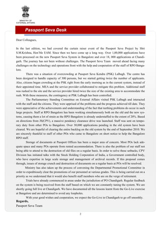 MINISTRY OF
EXTERNAL AFFAIRS

Passport Seva Desk
Dear Colleagues,
In the last edition, we had covered the curtain raiser event of the Passport Seva Project by Shri
S.M.Krishna, Hon’ble EAM. Since then we have come up a long way. Over 1,00,000 applications have
been processed on the new Passport Seva System in Bangalore and over 18, 000 applications at Chandigarh. The journey has not been without challenges. The Passport Seva Team moved ahead facing many
challenges on the technology and operations front with the help and cooperation of the staff of RPO Bangalore.
There was a situation of overcrowding at Passport Seva Kendra (PSK) Lalbagh. The centre has
been designed to handle capacity of 300 persons, but we started getting twice the number of applicants.
Also, citizens began crowding at the PSK right from the early morning as in the current system, instead of
their appointed time. MEA and the service provider collaborated to mitigate this problem. Additional staff
was rushed to the site and the service provider hired twice the size of the existing area to accommodate the
rush. With these measures, the contingency at PSK Lalbagh has been controlled.
The Parliamentary Standing Committee on External Affairs visited PSK Lalbagh and interacted
with the staff and the citizens. They were apprised of the problems and the progress achieved till date. They
were appreciative of the achievements and understanding of the fact that teething problems do occur in such
large projects. Staff at RPO Bangalore has been working simultaneously both on the old and the new systems, causing them a lot of strain as the RPO Bangalore is already understaffed to the extent of 20%. Based
on directions from JS(CPV), a massive pendency clearance drive was launched. Staff was sent on temporary duty from other POs to Bangalore. Over 30,000 applications pending in the old system have been
cleared. We are hopeful of clearing the entire backlog on the old system by the end of September 2010. We
are sincerely thankful to staff of other POs who came to Bangalore on short notice to help the Bangalore
RPO staff.
Storage of documents at Passport Offices has been a major area of concern. Most POs lack adequate space and many POs operate from rented accommodation. There is also the problem of our staff not
being able to attend to the destruction of old files on a regular basis. In order to solve these setbacks, CPV
Division has initiated talks with the Stock Holding Corporation of India, a Government controlled body,
who have expertise in large scale storage and management of archival records. If this proposal comes
through, issues of storage crunch and destruction of documents on a regular basis at POs will be resolved.
Ministry has also taken up the process of convening the Departmental Promotional Committee in
order to expeditiously clear the promotions of our personnel at various grades. This is being carried out on a
priority as we understand that it would also benefit staff members who are on the verge of retirement.
Trials have already commenced in areas under the jurisdiction of PO Chandigarh. Regular feedback
on the system is being received from the staff based on which we are constantly tuning the system. We are
shortly going full live at Chandigarh. We have documented all the lessons learnt from the Go-Live exercise
at Bangalore and are determined to avoid any loopholes.
With your good wishes and cooperation, we expect the Go-Live in Chandigarh to go off smoothly.

Regards,
Passport Seva Team
2

 