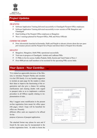 MINISTRY OF
EXTERNAL AFFAIRS

Project Updates
TRAINING
Software/Application Training delivered successfully to Chandigarh Passport Office employees
Software/Application Training delivered successfully to new recruits at PSK Bangalore and
Chandigarh
Hand holding of the Passport Office employees at Bangalore
Wave 1 trainings planned for Passport Office, PSK and Police Officials

COMMUNICATION
Print Advertorials launched at Karnataka, Delhi and Punjab to educate citizens about the new passport issuance process and the Passport Seva Project and direct them to Passport Seva Kendra

GO-LIVE
Bangalore, Mangalore, Hubli PSKs operational successfully
Trial runs in progress at Chandigarh, Ambala and Ludhiana PSKs
31 PSKs to Go-live across Andhra Pradesh, Delhi, Kerela and Tamil Nadu in Wave 1
Over 4000 private staff members to be recruited for the upcoming PSKs across India

Your Space - Your Contribu-

Ban

“It is indeed an appreciable decision of the Ministry to introduce Passport Patrika and circulate
it to the CPO family. It is my humble suggestion
to include an open page for the readers to share
their ideas to improve the functioning of the organization and also give a chance for seeking
clarifications and clearing doubts with regard
to passport rules so as to implement a uniform
procedure in all Offices equally relating to implementation of rules.
May I suggest some modification in the present
on-line registration form meant for office space
(4th page), which I hope will be benefited for
office use. Presently
different office seals are required to be affixed
for the
purpose of process of passport application.
The attached format may please be seen and if
found fit, the same may be incorporated in the
on-line registration form. In order to boost the
5

 