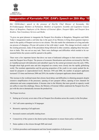 MINISTRY OF
EXTERNAL AFFAIRS

Inauguration of Karnataka PSK: EAM’s Speech on 28th May ‘10
Shri S.M.Krishna’s speech in the presence of Hon’ble Chief Minister of Karnataka, Shri
B.S.Yeddyurappaji, Members of Parliament, Members of Legislative Assembly and Legislative Council,
Mayor of Bengaluru, Employees of the Ministry of External Affairs, Passport Office and Passport Seva
Kendras, Tata Consultancy Services and Media.
“It gives me great pleasure to inaugurate the Passport Seva Kendras in Bengaluru, Mangalore and Hubli.
Today’s inauguration marks a red letter day in the quest of my Ministry to bring about quantum improvement in the quality of Passport services to our citizens. This also marks the culmination of a long and arduous process of changing a 50-year old system in line with today’s needs. This change involved a study of
the existing processes, study of the procedures being followed in other countries, adapting these best practices to India. This was not an easy task. There were challenges and difficulties which needed to be surmounted before the system could be opened to the public.
There were a few important factors that drove our team of dedicated colleagues in their mission to implement the Passport Seva Project. The process of economic liberalization and reforms envisioned by Shri Rajiv Gandhiji pursued with dedication and redoubled vigour by the central government since the early 1990s,
brought about high growth rates and also integrated our country more closely into the rapidly globalising
world. The resultant opportunities and the growing proportion of the youth in our county pushed the demand for passports to unprecedented levels. Between 1958 and 2006, the number of passport applicants
increased 133 times and between 2006 and 2010, the number of passport applicants almost doubled.
This increase in the workload meant that citizens faced delays and difficulties in obtaining passports despite
extensive simplification of the processes, opening of new passport offices, opening of new channels for
submission and some computerization. It became clear to the Ministry that mere growth in capacity would
not suffice to meet this challenge. Hence, the Ministry of External Affairs undertook the Passport Seva Project with the aim to dramatically increase the productivity.
The Project involves:
Setting up of seventy seven state of the art Passport Seva Kendras across the country in the first phase
14x7 call centre operating in 18 languages
Biometric capturing of all applicants
Increased counters and public dealing hours
Connectivity of the system to the district police headquarters to ensure faster police verification
Status updates to the citizens through SMS and email
Uniform procedures and transparent and time bound completion of all processes
6

 