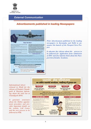 MINISTRY OF
EXTERNAL AFFAIRS

External Communication
Advertisements published in leading Newspapers

Print Advertisement published in the leading
newspapers in Karnataka and Delhi to announce the launch of the Passport Seva Project.
It educates the citizens about the process to
be followed for Application form submission
at DPC and also informs them about the Passport Seva Kendra locations.

Informational Advert
released in Hindi for the
citizens of Punjab, Chandigarh & Haryana informing about the trial run at
Chandigarh RPO.
It generates awareness
about the Online appointment procedure and provides important details on
the website, Call Centre
and the new process to be
followed at PSK.

8

 