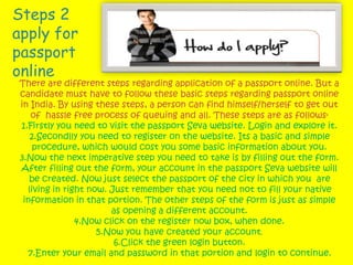 Steps 2
apply for
passport
online
There are different steps regarding application of a passport online. But a
candidate must have to follow these basic steps regarding passport online
in India. By using these steps, a person can find himself/herself to get out
of hassle free process of queuing and all. These steps are as follows-
1.Firstly you need to visit the passport Seva website. Login and explore it.
2.Secondlly you need to register on the website. Its a basic and simple
procedure, which would cost you some basic information about you.
3.Now the next imperative step you need to take is by filling out the form.
After filling out the form, your account in the passport Seva website will
be created. Now just select the passport of the city in which you are
living in right now. Just remember that you need not to fill your native
information in that portion. The other steps of the form is just as simple
as opening a different account.
4.Now click on the register now box, when done.
5.Now you have created your account.
6.Click the green login button.
7.Enter your email and password in that portion and login to continue.
 