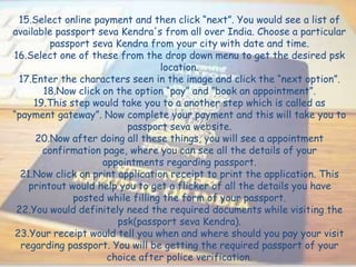 15.Select online payment and then click “next”. You would see a list of
available passport seva Kendra's from all over India. Choose a particular
passport seva Kendra from your city with date and time.
16.Select one of these from the drop down menu to get the desired psk
location.
17.Enter the characters seen in the image and click the “next option”.
18.Now click on the option “pay” and ‘’book an appointment”.
19.This step would take you to a another step which is called as
“payment gateway”. Now complete your payment and this will take you to
passport seva website.
20.Now after doing all these things, you will see a appointment
confirmation page, where you can see all the details of your
appointments regarding passport.
21.Now click on print application receipt to print the application. This
printout would help you to get a flicker of all the details you have
posted while filling the form of your passport.
22.You would definitely need the required documents while visiting the
psk(passport seva Kendra).
23.Your receipt would tell you when and where should you pay your visit
regarding passport. You will be getting the required passport of your
choice after police verification.
 