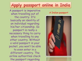 A passport is imperative
when travelling out of
the country. It’s
basically an identity of
an individual regarding
his/her citizenship. So
passport is really a
necessary thing to carry
when travelling to any
other country. Without
a valid passport in your
pocket, you won’t be able
to even enter in a
different country. The
airline authorities check
the passport regarding
A Indian passport
 