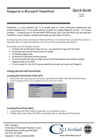 Passports in Microsoft PowerPoint                                                Quick Guide
                                                                                           Created
                                                                                           Updated




  PowerPoint is a very versatile tool. It is usually used to create multimedia presentations and
  printed handouts but it is an almost perfect program for making Passports as well. It is widely
  available - it comes as part of the Microsoft Office suite, (So if you have Word, you may also have
  PowerPoint in your computer already even though you don’t know it’s there.)

  It is based on some of the conventions of Microsoft Word, so if you know how to use that then you have a
  head start. (But, as a bonus, PowerPoint is free of most of the nasty things about Word,)

  PowerPoint is nice for Passports because:
         It deals with all the layout issues for you – you just have to type into the boxes
         It prevents you from writing too much on a page
         It handles graphics well
         It has lots of different printout options
         It works exactly the same on a Mac and on PC and files made on one machine transfer
         happily across to the other
         It can be used for the child to give presentations as well as to print out Passports


  Getting Started with PowerPoint
  Locating the PowerPoint Folder (PC)
  1. Click on the Start Menu; go up to Programs, open Microsoft Office, then Microsoft PowerPoint.
  2. Look in Program Files in my computer if it isn’t in the Start Menu.




  Locating PowerPoint (Mac)
  1.   Locate Microsoft Office folder on hard disk, or use Sherlock to find it
  2.   Double click to open Microsoft Office, then double click to open Microsoft PowerPoint




CALL Scotland
University of Edinburgh, Paterson’s Land,
Holyrood Road, Edinburgh EH8 8AQ
Tel: 0131 651 6236
Copyright CALL Scotland 2009                                       www.callscotland.org.uk
 
