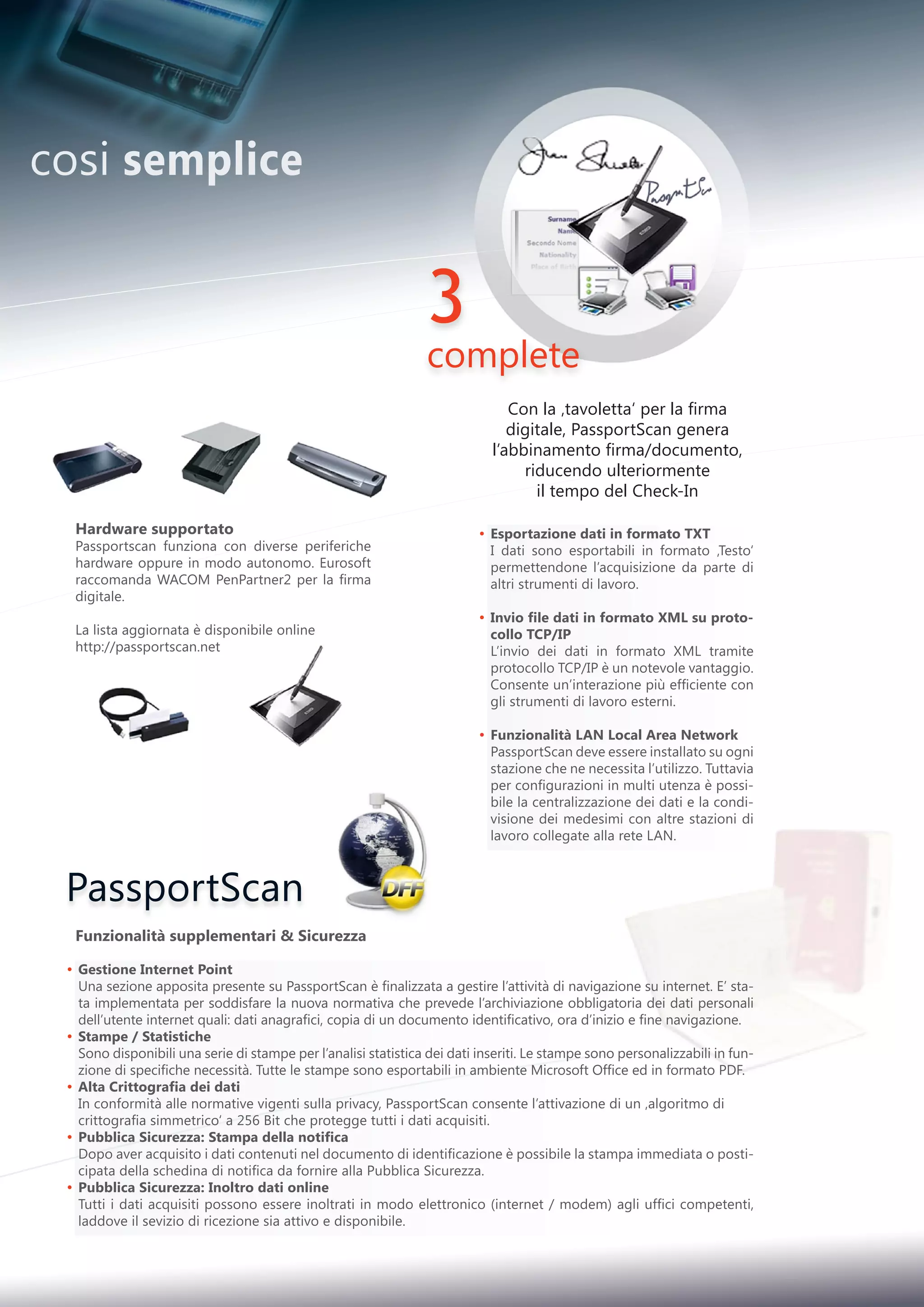 PassportScan
3
complete
Hardware supportato
Passportscan funziona con diverse periferiche
hardware oppure in modo autonomo. Eurosoft
raccomanda WACOM PenPartner2 per la firma
digitale.
La lista aggiornata è disponibile online
http://passportscan.net
Funzionalità supplementari  Sicurezza
Gestione Internet Point
Una sezione apposita presente su PassportScan è finalizzata a gestire l’attività di navigazione su internet. E’ sta-
ta implementata per soddisfare la nuova normativa che prevede l’archiviazione obbligatoria dei dati personali
dell’utente internet quali: dati anagrafici, copia di un documento identificativo, ora d’inizio e fine navigazione.
Stampe / Statistiche
Sono disponibili una serie di stampe per l’analisi statistica dei dati inseriti. Le stampe sono personalizzabili in fun-
zione di specifiche necessità. Tutte le stampe sono esportabili in ambiente Microsoft Office ed in formato PDF.
Alta Crittografia dei dati
In conformità alle normative vigenti sulla privacy, PassportScan consente l’attivazione di un ‚algoritmo di
crittografia simmetrico‘ a 256 Bit che protegge tutti i dati acquisiti.
Pubblica Sicurezza: Stampa della notifica
Dopo aver acquisito i dati contenuti nel documento di identificazione è possibile la stampa immediata o posti-
cipata della schedina di notifica da fornire alla Pubblica Sicurezza.
Pubblica Sicurezza: Inoltro dati online
Tutti i dati acquisiti possono essere inoltrati in modo elettronico (internet / modem) agli uffici competenti,
laddove il sevizio di ricezione sia attivo e disponibile.
•
•
•
•
•
Esportazione dati in formato TXT
I dati sono esportabili in formato ‚Testo‘
permettendone l’acquisizione da parte di
altri strumenti di lavoro.
Invio file dati in formato XML su proto-
collo TCP/IP
L’invio dei dati in formato XML tramite
protocollo TCP/IP è un notevole vantaggio.
Consente un’interazione più efficiente con
gli strumenti di lavoro esterni.
Funzionalità LAN Local Area Network
PassportScan deve essere installato su ogni
stazione che ne necessita l’utilizzo. Tuttavia
per configurazioni in multi utenza è possi-
bile la centralizzazione dei dati e la condi-
visione dei medesimi con altre stazioni di
lavoro collegate alla rete LAN.
•
•
•
Con la ‚tavoletta‘ per la firma
digitale, PassportScan genera
l’abbinamento firma/documento,
riducendo ulteriormente
il tempo del Check-In
cosi semplice
 