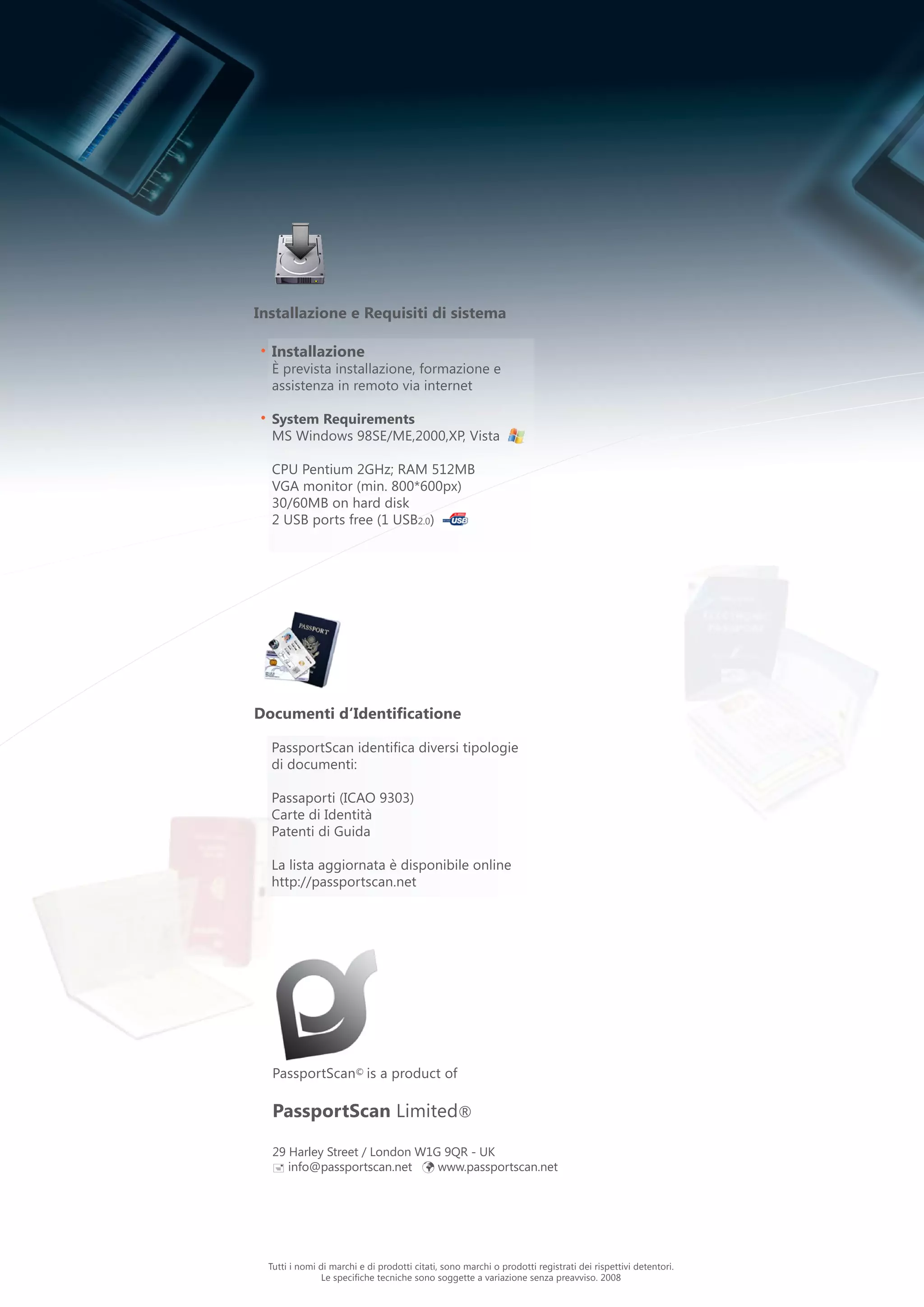 PassportScan© is a product of
PassportScan Limited®
29 Harley Street / London W1G 9QR - UK
 info@passportscan.net ü www.passportscan.net
•
•
Installazione
È prevista installazione, formazione e
assistenza in remoto via internet
System Requirements
MS Windows 98SE/ME,2000,XP, Vista
CPU Pentium 2GHz; RAM 512MB
VGA monitor (min. 800*600px)
30/60MB on hard disk
2 USB ports free (1 USB2.0)
Installazione e Requisiti di sistema
Documenti d‘Identificatione
PassportScan identifica diversi tipologie
di documenti:
Passaporti (ICAO 9303)
Carte di Identità
Patenti di Guida
La lista aggiornata è disponibile online
http://passportscan.net
Tutti i nomi di marchi e di prodotti citati, sono marchi o prodotti registrati dei rispettivi detentori.
Le specifiche tecniche sono soggette a variazione senza preavviso. 2008
 