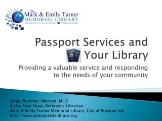 Passport Services and Your Library Providing a valuable service and responding to the needs of your community  Sonja Plummer-Morgan, MLIS & Lisa Neal Shaw, Reference Librarian Mark & Emily Turner Memorial Library, City of Presque Isle http://www.presqueislelibrary.org 