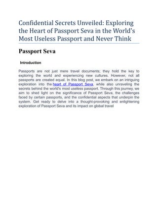 Confidential Secrets Unveiled: Exploring
the Heart of Passport Seva in the World's
Most Useless Passport and Never Think
Passport Seva
Introduction
Passports are not just mere travel documents; they hold the key to
exploring the world and experiencing new cultures. However, not all
passports are created equal. In this blog post, we embark on an intriguing
exploration into the heart of Passport Seva, while also unraveling the
secrets behind the world's most useless passport. Through this journey, we
aim to shed light on the significance of Passport Seva, the challenges
faced by certain passports, and the confidential aspects that underpin the
system. Get ready to delve into a thought-provoking and enlightening
exploration of Passport Seva and its impact on global travel
 