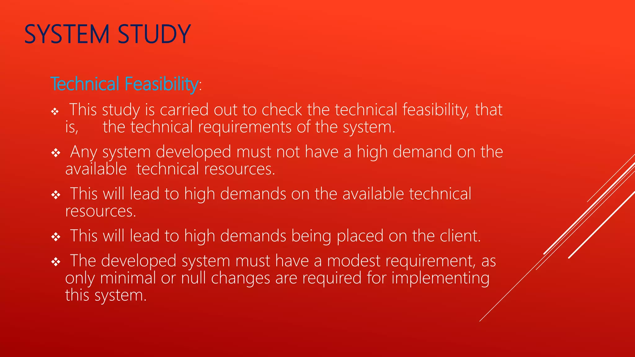 SYSTEM STUDY
Technical Feasibility:
 This study is carried out to check the technical feasibility, that
is, the technical requirements of the system.
 Any system developed must not have a high demand on the
available technical resources.
 This will lead to high demands on the available technical
resources.
 This will lead to high demands being placed on the client.
 The developed system must have a modest requirement, as
only minimal or null changes are required for implementing
this system.
 