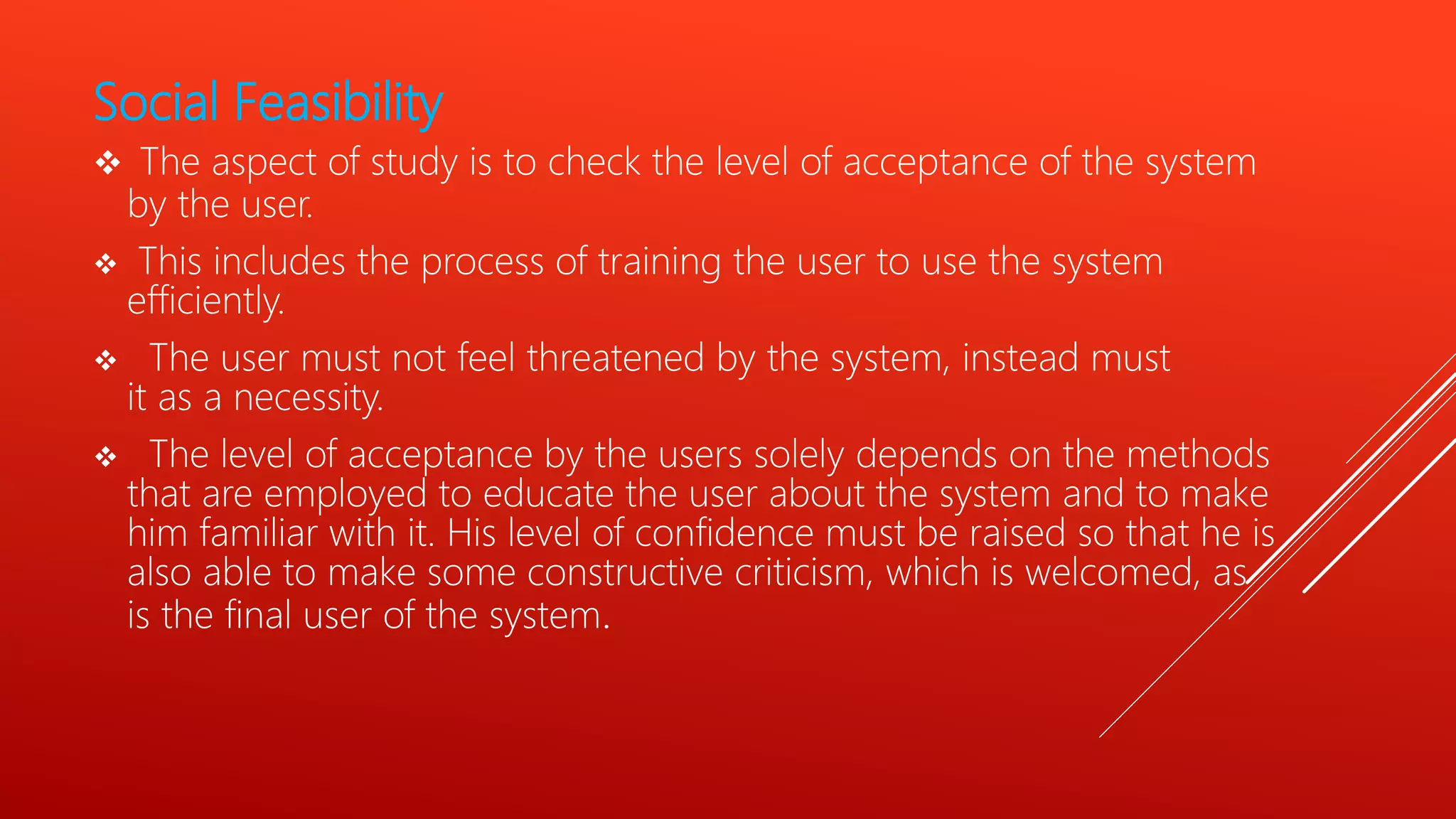 Social Feasibility
 The aspect of study is to check the level of acceptance of the system
by the user.
 This includes the process of training the user to use the system
efficiently.
 The user must not feel threatened by the system, instead must
it as a necessity.
 The level of acceptance by the users solely depends on the methods
that are employed to educate the user about the system and to make
him familiar with it. His level of confidence must be raised so that he is
also able to make some constructive criticism, which is welcomed, as
is the final user of the system.
 