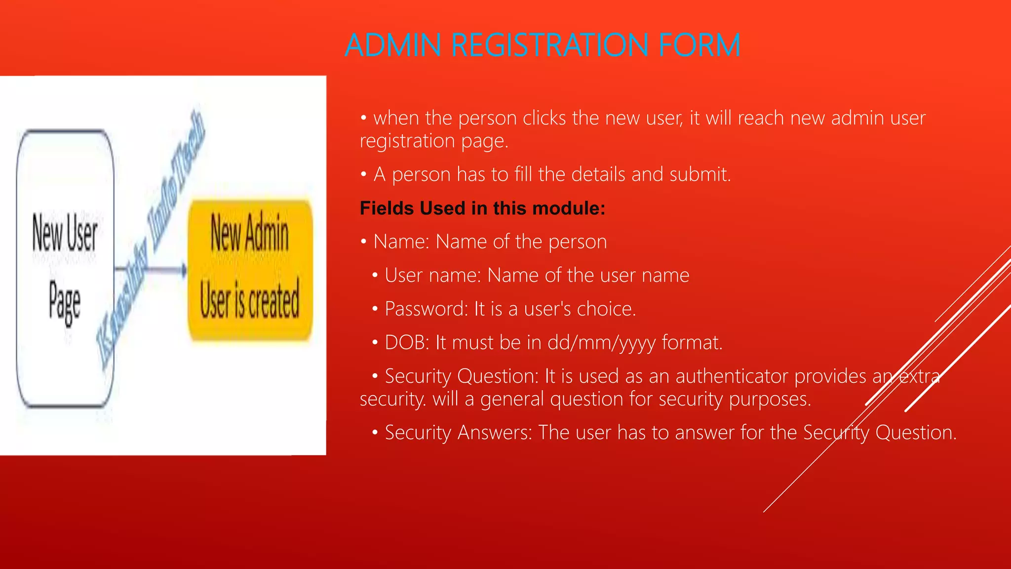 ADMIN REGISTRATION FORM
• when the person clicks the new user, it will reach new admin user
registration page.
• A person has to fill the details and submit.
Fields Used in this module:
• Name: Name of the person
• User name: Name of the user name
• Password: It is a user's choice.
• DOB: It must be in dd/mm/yyyy format.
• Security Question: It is used as an authenticator provides an extra
security. will a general question for security purposes.
• Security Answers: The user has to answer for the Security Question.
 