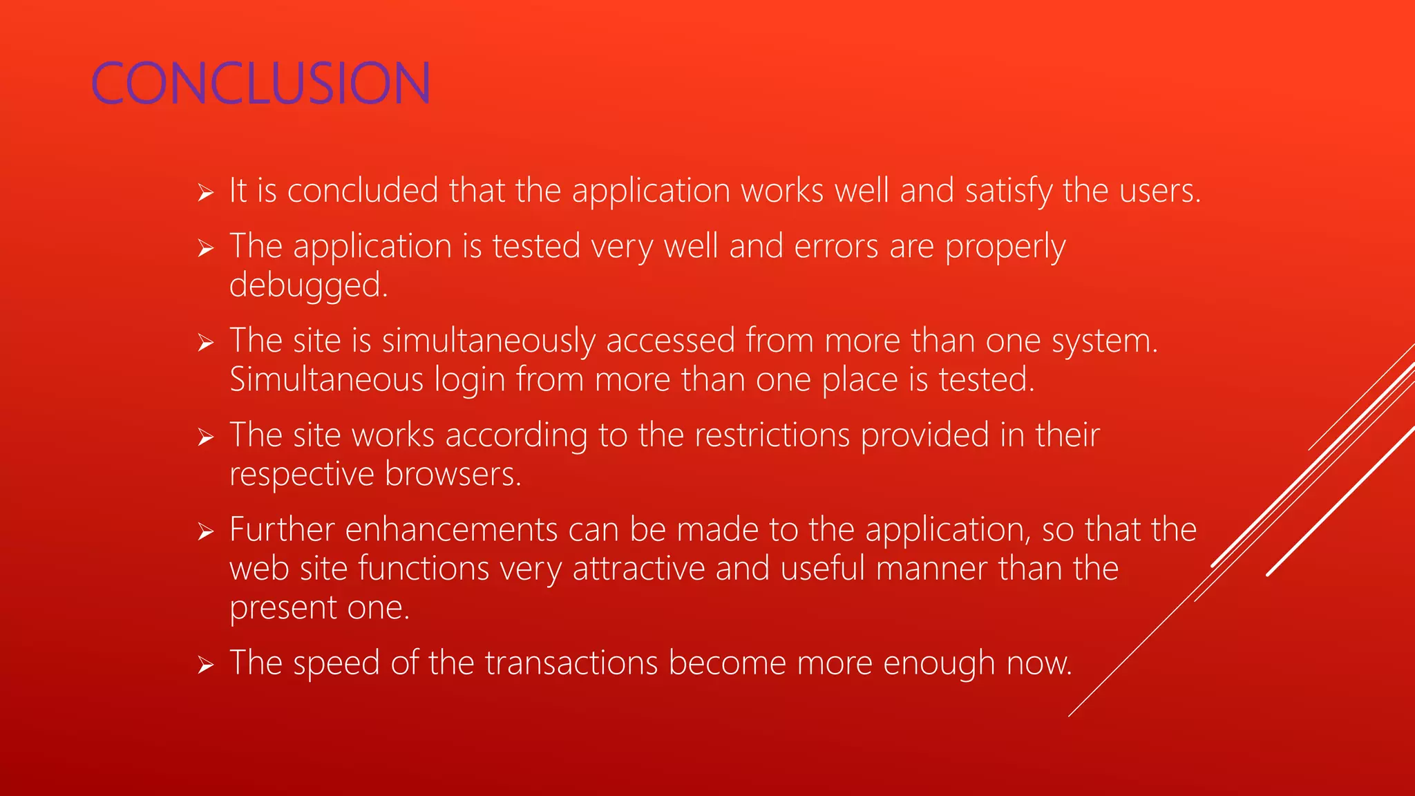CONCLUSION
 It is concluded that the application works well and satisfy the users.
 The application is tested very well and errors are properly
debugged.
 The site is simultaneously accessed from more than one system.
Simultaneous login from more than one place is tested.
 The site works according to the restrictions provided in their
respective browsers.
 Further enhancements can be made to the application, so that the
web site functions very attractive and useful manner than the
present one.
 The speed of the transactions become more enough now.
 