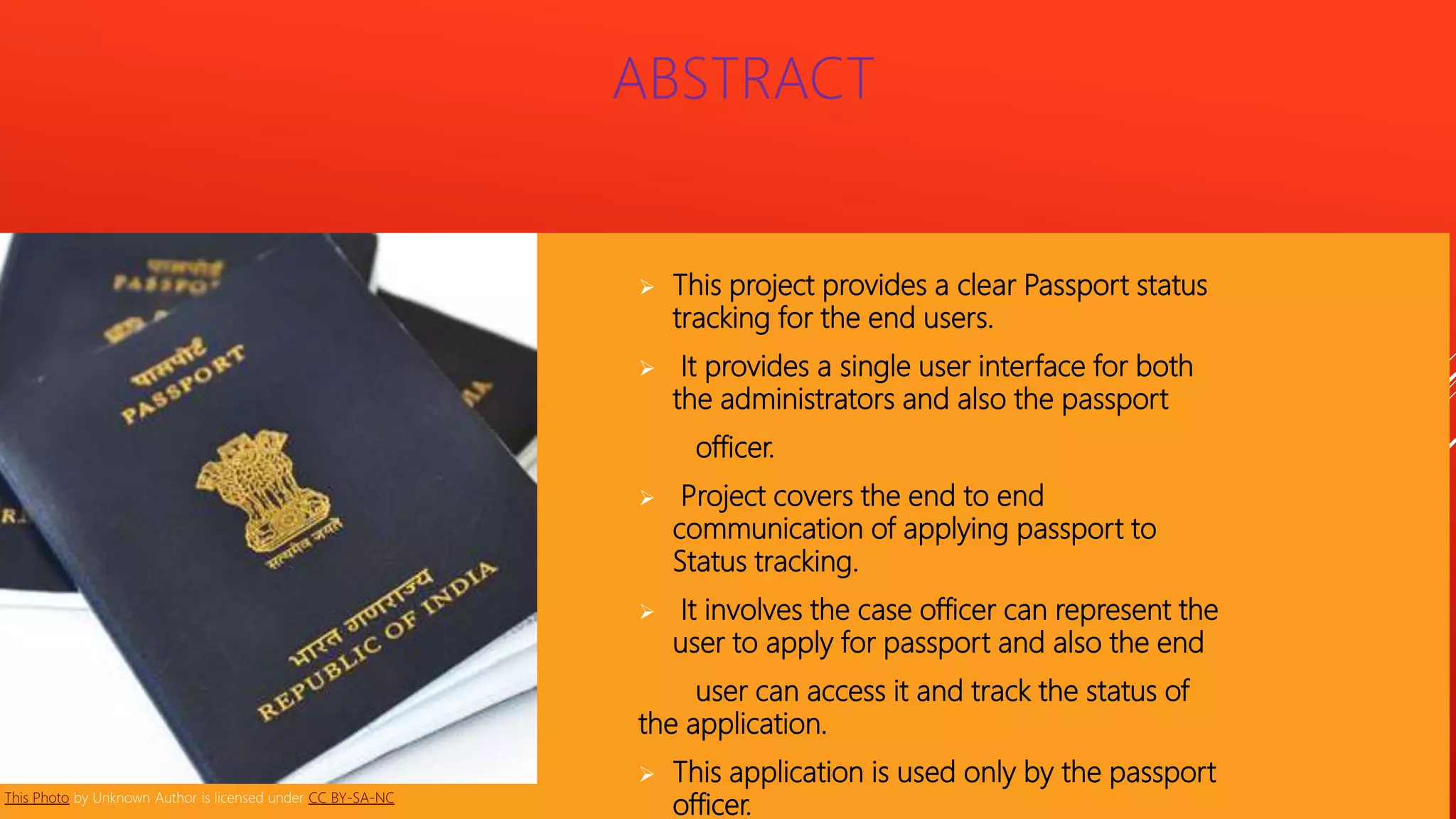  This project provides a clear Passport status
tracking for the end users.
 It provides a single user interface for both
the administrators and also the passport
officer.
 Project covers the end to end
communication of applying passport to
Status tracking.
 It involves the case officer can represent the
user to apply for passport and also the end
user can access it and track the status of
the application.
 This application is used only by the passport
officer.
ABSTRACT
This Photo by Unknown Author is licensed under CC BY-SA-NC
 
