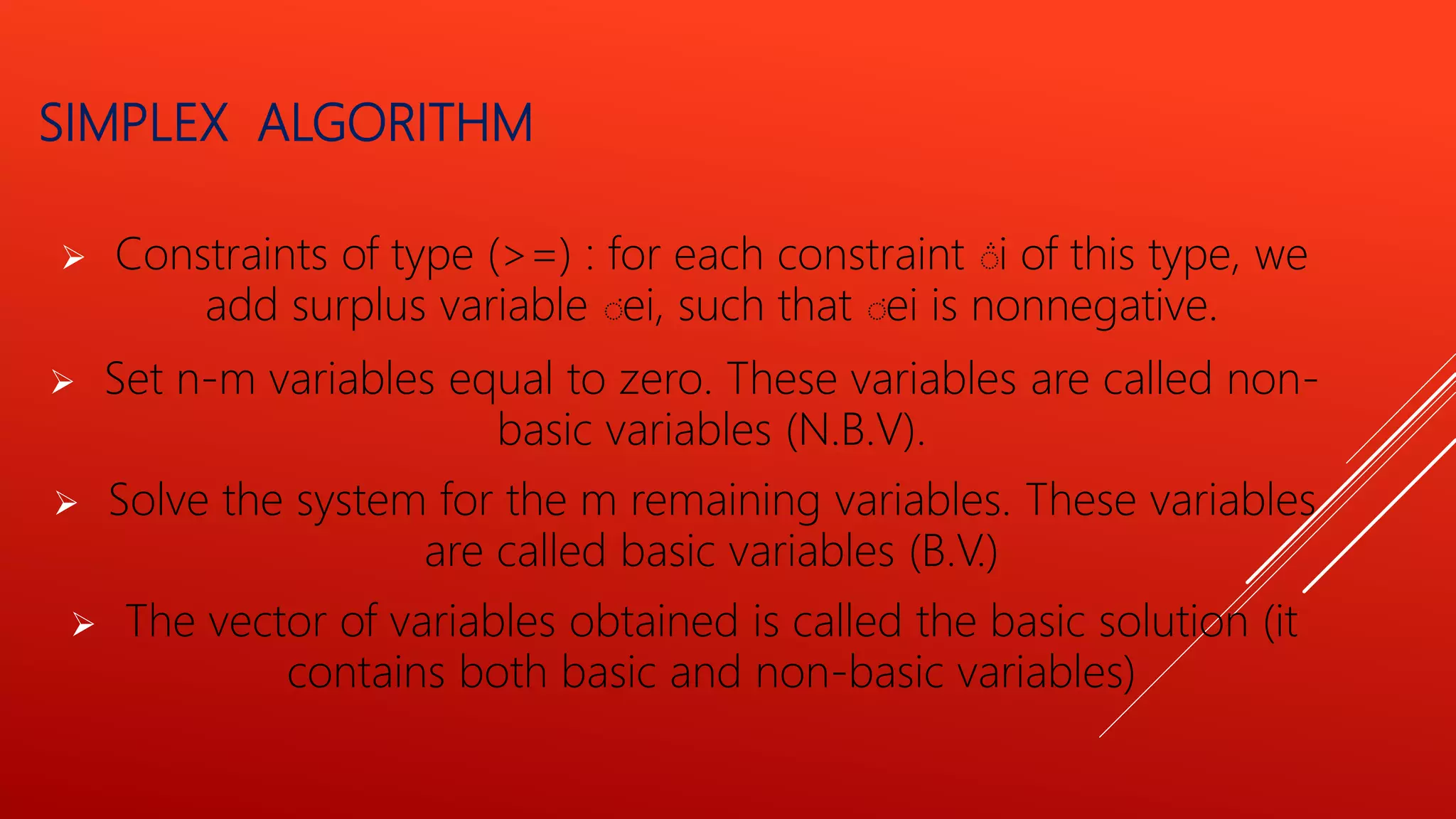  Constraints of type (>=) : for each constraint ݅ i of this type, we
add surplus variable ݅ ei, such that ݅ ei is nonnegative.
 Set n-m variables equal to zero. These variables are called non-
basic variables (N.B.V).
 Solve the system for the m remaining variables. These variables
are called basic variables (B.V.)
 The vector of variables obtained is called the basic solution (it
contains both basic and non-basic variables)
SIMPLEX ALGORITHM
 