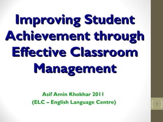 Improving StudentImproving Student
Achievement throughAchievement through
Effective ClassroomEffective Classroom
ManagementManagement
Asif Amin Khokhar 2011
(ELC – English Language Centre) 1
 