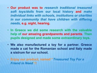 • Our product was to research traditional treasured
soft toys/dolls from our local history and make
individual links with schools, institutions or charities
in our community that have children with differing
needs, e.g. sight, hearing.
• In Greece we did some research with the valuable
help of our amazing grandparents and parents. Then
pupils designed and made some extraordinary toys.
• We also manufactured a toy for a partner. Greece
made a cat for the Romanian school and Italy made
a sistrum for our school.
• Enjoy our product, named “Treasured Toy For a
Friend in Need”!!
 