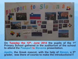 On Tuesday the 12th, June 2014 the pupils of the 1st
Primary School gathered in the auditorium of the school
to attend the Passport to Slovenia presentation.
Apollo, the Greek mascot, with the help of Steven, a 5th
grader, was there of course to make the introductions!!!
 