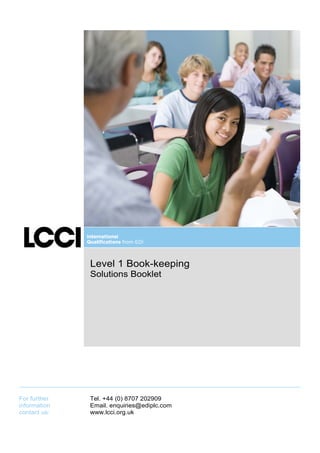 Level 1 Book-keeping
              Solutions Booklet




For further   Tel. +44 (0) 8707 202909
information   Email. enquiries@ediplc.com
contact us:   www.lcci.org.uk
 