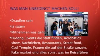 WAS MAN UNBEDINGT MACHEN SOLL!
•Draußen sein
•Ja sagen
•Mitnehmen was geht
•Pudong, Events die statt finden, Acrobatics
show, Nachtleben, Restaurants, Street food,
God Temple, Frauen die auf der Straße tanzen,
Fake market und alles sonst was im Reiseführer
 