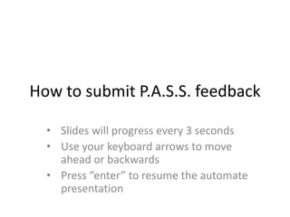 How to submit P.A.S.S. feedback
• Slides will progress every 3 seconds
• Use your keyboard arrows to move
ahead or backwards
• Press “enter” to resume the automate
presentation
 