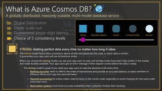 What is Azure Cosmos DB?
A globally distributed, massively scalable, multi-model database service
Choice of 5 consistency levels
STRONG: Getting perfect data every time no matter how long it takes
The strong model favors data consistency above all else and preserves the order in which data is written.
It guarantees your app users will see all previous writes.
When you choose the strong model, you ask your app users to wait until all data writes have been fully written in the master
and made durably available. Your app users get an error message if their request comes before the data is ready.
The strong model is great if you need your app users to read the absolute truth every time.
o Banking accounts need to reflects the order of transactions and provide an accurate balance, so team members in
different offices don’t pay the same bill twice.
o Payment processing for online orders need to occur in the correct order especially to avoid charging for the same order
more than once.
o Reservation systems must show accurate availability when customers finalize their booking.
 