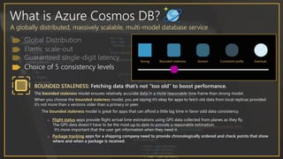 What is Azure Cosmos DB?
A globally distributed, massively scalable, multi-model database service
Choice of 5 consistency levels
BOUNDED STALENESS: Fetching data that’s not “too old” to boost performance.
The bounded staleness model ensures relatively accurate data in a more reasonable time frame than strong model.
When you choose the bounded staleness model, you are saying it’s okay for apps to fetch old data from local replicas provided
it’s not more than x versions older than a primary or peer.
The bounded staleness model is great for apps that can afford a little lag time in favor odd data consistency.
o Flight status apps provide flight arrival time estimations using GPS data collected from planes as they fly.
The GPS data doesn’t have to be the most up to date to provide a reasonable estimation.
It’s more important that the user get information when they need it.
o Package tracking apps for a shipping company need to provide chronologically ordered and check points that show
where and when a package is received.
 